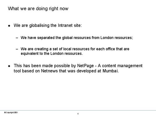 What we are doing right now. We are globalising the Intranet site: We have separated the global resources from London resources; We are creating a set of local resources for each office that are equivalent to the London resources. This has been made possible by NetPage - A content management tool based on Netnews that was developed at Mumbai.