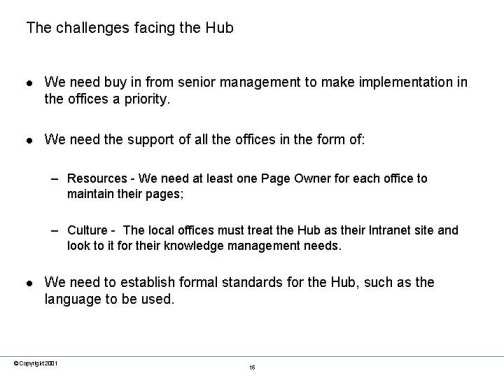 The challenges facing the Hub. We need buy in from senior management to make implementation in the offices a priority. We need the support of all the offices in the form of: Resources - We need at least one Page Owner for each office to maintain their pages; Culture - The local offices must treat the Hub as their Intranet site and look to it for their knowledge management needs. We need to establish formal standards for the Hub, such as the language to be used.