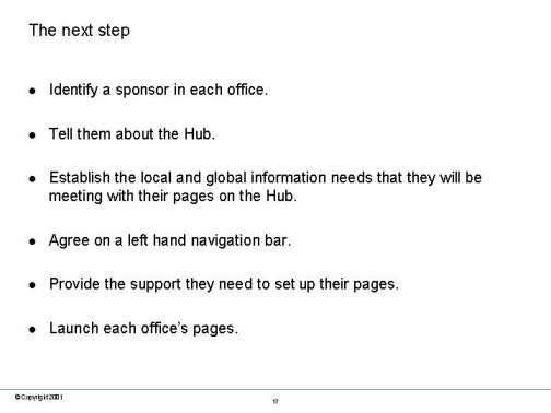 The next step. Identify a sponsor in each office. Tell them about the Hub. Establish the local and global information needs that they will be meeting with their pages on the Hub. Agree on a left hand navigation bar. Provide the support they need to set up their pages. Launch each office�s pages.