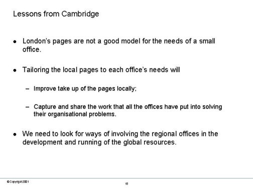 Lessons from Cambridge. Londons pages are not a good model for the needs of a small office. Tailoring the local pages to each offices needs : Improve take up of the pages locally; Capture and share the work that all the offices have put into solving their organisational problems. We need to look for ways of involving the regional offices in the development and running of the global resources.